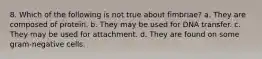 8. Which of the following is not true about fimbriae? a. They are composed of protein. b. They may be used for DNA transfer. c. They may be used for attachment. d. They are found on some gram-negative cells.