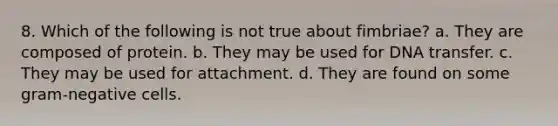 8. Which of the following is not true about fimbriae? a. They are composed of protein. b. They may be used for DNA transfer. c. They may be used for attachment. d. They are found on some gram-negative cells.