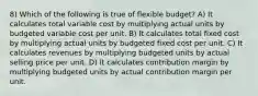 8) Which of the following is true of flexible budget? A) It calculates total variable cost by multiplying actual units by budgeted variable cost per unit. B) It calculates total fixed cost by multiplying actual units by budgeted fixed cost per unit. C) It calculates revenues by multiplying budgeted units by actual selling price per unit. D) It calculates contribution margin by multiplying budgeted units by actual contribution margin per unit.