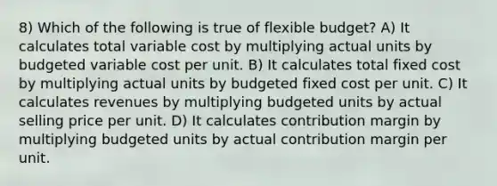 8) Which of the following is true of flexible budget? A) It calculates total variable cost by multiplying actual units by budgeted variable cost per unit. B) It calculates total fixed cost by multiplying actual units by budgeted fixed cost per unit. C) It calculates revenues by multiplying budgeted units by actual selling price per unit. D) It calculates contribution margin by multiplying budgeted units by actual contribution margin per unit.