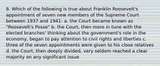 8. Which of the following is true about Franklin Roosevelt's appointment of seven new members of the Supreme Court between 1937 and 1941: a. the Court became known as "Roosevelt's Posse" b. the Court, then more in tune with the elected branches' thinking about the government's role in the economy, began to pay attention to civil rights and liberties c. three of the seven appointments were given to his close relatives d. the Court, then deeply divided, very seldom reached a clear majority on any significant issue