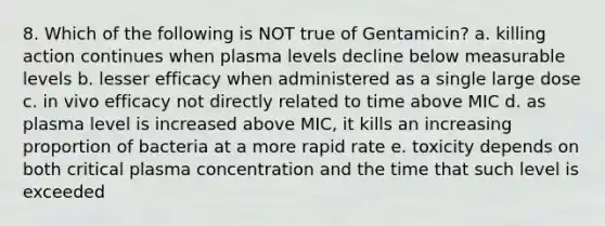 8. Which of the following is NOT true of Gentamicin? a. killing action continues when plasma levels decline below measurable levels b. lesser efficacy when administered as a single large dose c. in vivo efficacy not directly related to time above MIC d. as plasma level is increased above MIC, it kills an increasing proportion of bacteria at a more rapid rate e. toxicity depends on both critical plasma concentration and the time that such level is exceeded