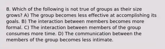 8. Which of the following is not true of groups as their size grows? A) The group becomes less effective at accomplishing its goals. B) The interaction between members becomes more formal. C) The interaction between members of the group consumes more time. D) The communication between the members of the group becomes less intimate.