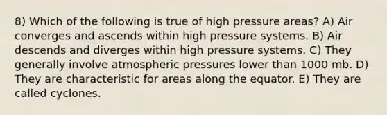 8) Which of the following is true of high pressure areas? A) Air converges and ascends within high pressure systems. B) Air descends and diverges within high pressure systems. C) They generally involve atmospheric pressures lower than 1000 mb. D) They are characteristic for areas along the equator. E) They are called cyclones.