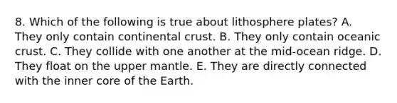 8. Which of the following is true about lithosphere plates? A. They only contain continental crust. B. They only contain oceanic crust. C. They collide with one another at the mid-ocean ridge. D. They float on the upper mantle. E. They are directly connected with the inner core of the Earth.