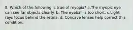 8. Which of the following is true of myopia? a.The myopic eye can see far objects clearly. b. The eyeball is too short. c.Light rays focus behind the retina. d. Concave lenses help correct this condition.