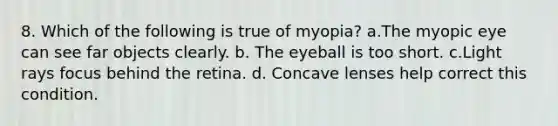 8. Which of the following is true of myopia? a.The myopic eye can see far objects clearly. b. The eyeball is too short. c.Light rays focus behind the retina. d. Concave lenses help correct this condition.