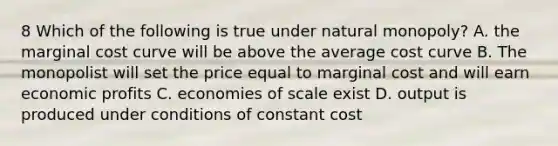 8 Which of the following is true under natural monopoly? A. the marginal cost curve will be above the average cost curve B. The monopolist will set the price equal to marginal cost and will earn economic profits C. economies of scale exist D. output is produced under conditions of constant cost