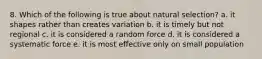 8. Which of the following is true about natural selection? a. it shapes rather than creates variation b. it is timely but not regional c. it is considered a random force d. it is considered a systematic force e. it is most effective only on small population