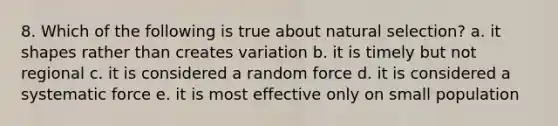 8. Which of the following is true about natural selection? a. it shapes rather than creates variation b. it is timely but not regional c. it is considered a random force d. it is considered a systematic force e. it is most effective only on small population