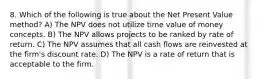 8. Which of the following is true about the Net Present Value method? A) The NPV does not utilize time value of money concepts. B) The NPV allows projects to be ranked by rate of return. C) The NPV assumes that all cash flows are reinvested at the firm's discount rate. D) The NPV is a rate of return that is acceptable to the firm.