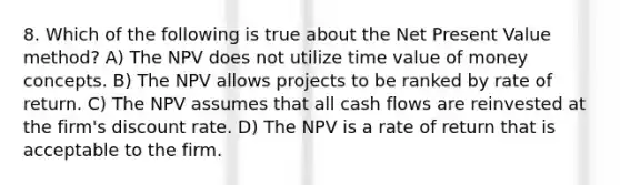 8. Which of the following is true about the Net Present Value method? A) The NPV does not utilize time value of money concepts. B) The NPV allows projects to be ranked by rate of return. C) The NPV assumes that all cash flows are reinvested at the firm's discount rate. D) The NPV is a rate of return that is acceptable to the firm.