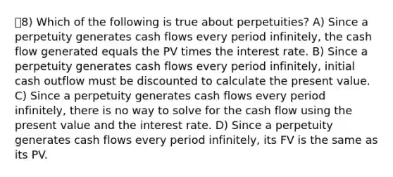 8) Which of the following is true about perpetuities? A) Since a perpetuity generates cash flows every period infinitely, the cash flow generated equals the PV times the interest rate. B) Since a perpetuity generates cash flows every period infinitely, initial cash outflow must be discounted to calculate the present value. C) Since a perpetuity generates cash flows every period infinitely, there is no way to solve for the cash flow using the present value and the interest rate. D) Since a perpetuity generates cash flows every period infinitely, its FV is the same as its PV.