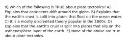 8) Which of the following is TRUE about plate tectonics? A) Explains that continents drift around the globe. B) Explains that the earth's crust is split into plates that float on the ocean water. C) It is a mostly discredited theory popular in the 1800s. D) Explains that the earth's crust is split into plates that slip on the asthenosphere layer of the earth. E) None of the above are true about plate tectonics.