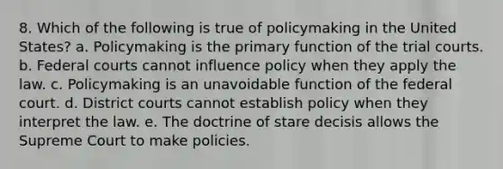 8. Which of the following is true of policymaking in the United States? a. Policymaking is the primary function of the trial courts. b. Federal courts cannot influence policy when they apply the law. c. Policymaking is an unavoidable function of the federal court. d. District courts cannot establish policy when they interpret the law. e. The doctrine of stare decisis allows the Supreme Court to make policies.