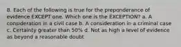 8. Each of the following is true for the preponderance of evidence EXCEPT one. Which one is the EXCEPTION? a. A consideration in a civil case b. A consideration in a criminal case c. Certainty greater than 50% d. Not as high a level of evidence as beyond a reasonable doubt