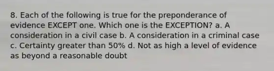 8. Each of the following is true for the preponderance of evidence EXCEPT one. Which one is the EXCEPTION? a. A consideration in a civil case b. A consideration in a criminal case c. Certainty <a href='https://www.questionai.com/knowledge/ktgHnBD4o3-greater-than' class='anchor-knowledge'>greater than</a> 50% d. Not as high a level of evidence as beyond a reasonable doubt