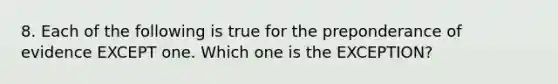 8. Each of the following is true for the preponderance of evidence EXCEPT one. Which one is the EXCEPTION?