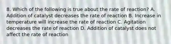 8. Which of the following is true about the rate of reaction? A. Addition of catalyst decreases the rate of reaction B. Increase in temperature will increase the rate of reaction C. Agitation decreases the rate of reaction D. Addition of catalyst does not affect the rate of reaction