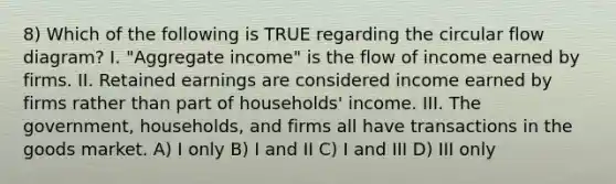 8) Which of the following is TRUE regarding the circular flow diagram? I. "Aggregate income" is the flow of income earned by firms. II. Retained earnings are considered income earned by firms rather than part of households' income. III. The government, households, and firms all have transactions in the goods market. A) I only B) I and II C) I and III D) III only