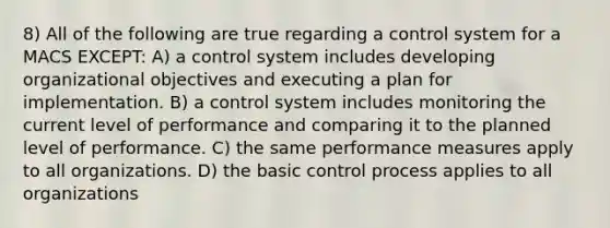 8) All of the following are true regarding a control system for a MACS EXCEPT: A) a control system includes developing organizational objectives and executing a plan for implementation. B) a control system includes monitoring the current level of performance and comparing it to the planned level of performance. C) the same performance measures apply to all organizations. D) the basic control process applies to all organizations