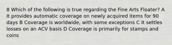 8 Which of the following is true regarding the Fine Arts Floater? A It provides automatic coverage on newly acquired items for 90 days B Coverage is worldwide, with some exceptions C It settles losses on an ACV basis D Coverage is primarily for stamps and coins