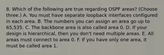 8. Which of the following are true regarding OSPF areas? (Choose three.) A. You must have separate loopback interfaces configured in each area. B. The numbers you can assign an area go up to 65,535. C. The backbone area is also called area 0. D. If your design is hierarchical, then you don't need multiple areas. E. All areas must connect to area 0. F. If you have only one area, it must be called area 1.