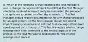 8. Which of the following is true regarding the Test Manager's role in change management? (pick two)[K2] a) The Test Manager should be involved in impact analysis even when the proposed change is not expected to affect the schedule. b) The Test Manager should require documentation for any change proposed for an agile project. c) The Test Manager should not attend impact analysis sessions as it will tend to discourage others from speaking and participating. d) The Test Manager's role in change management is not restricted to the testing aspects of the project. e) The Test Manager is responsible for the change management process