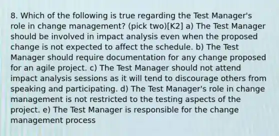 8. Which of the following is true regarding the Test Manager's role in change management? (pick two)[K2] a) The Test Manager should be involved in impact analysis even when the proposed change is not expected to affect the schedule. b) The Test Manager should require documentation for any change proposed for an agile project. c) The Test Manager should not attend impact analysis sessions as it will tend to discourage others from speaking and participating. d) The Test Manager's role in change management is not restricted to the testing aspects of the project. e) The Test Manager is responsible for the change management process