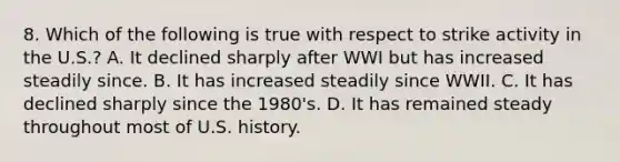 8. Which of the following is true with respect to strike activity in the U.S.? A. It declined sharply after WWI but has increased steadily since. B. It has increased steadily since WWII. C. It has declined sharply since the 1980's. D. It has remained steady throughout most of U.S. history.