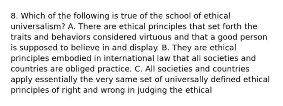 8. Which of the following is true of the school of ethical universalism? A. There are ethical principles that set forth the traits and behaviors considered virtuous and that a good person is supposed to believe in and display. B. They are ethical principles embodied in international law that all societies and countries are obliged practice. C. All societies and countries apply essentially the very same set of universally defined ethical principles of right and wrong in judging the ethical