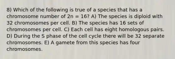 8) Which of the following is true of a species that has a chromosome number of 2n = 16? A) The species is diploid with 32 chromosomes per cell. B) The species has 16 sets of chromosomes per cell. C) Each cell has eight homologous pairs. D) During the S phase of the cell cycle there will be 32 separate chromosomes. E) A gamete from this species has four chromosomes.