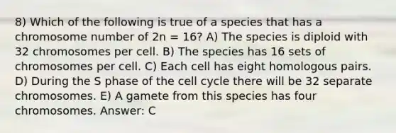 8) Which of the following is true of a species that has a chromosome number of 2n = 16? A) The species is diploid with 32 chromosomes per cell. B) The species has 16 sets of chromosomes per cell. C) Each cell has eight homologous pairs. D) During the S phase of the cell cycle there will be 32 separate chromosomes. E) A gamete from this species has four chromosomes. Answer: C