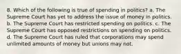 8. Which of the following is true of spending in politics? a. The Supreme Court has yet to address the issue of money in politics. b. The Supreme Court has restricted spending on politics. c. The Supreme Court has opposed restrictions on spending on politics. d. The Supreme Court has ruled that corporations may spend unlimited amounts of money but unions may not.