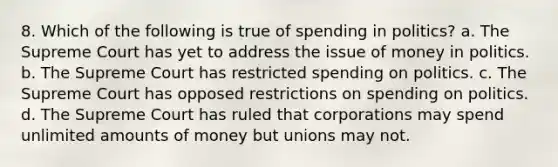 8. Which of the following is true of spending in politics? a. The Supreme Court has yet to address the issue of money in politics. b. The Supreme Court has restricted spending on politics. c. The Supreme Court has opposed restrictions on spending on politics. d. The Supreme Court has ruled that corporations may spend unlimited amounts of money but unions may not.