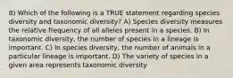 8) Which of the following is a TRUE statement regarding species diversity and taxonomic diversity? A) Species diversity measures the relative frequency of all alleles present in a species. B) In taxonomic diversity, the number of species in a lineage is important. C) In species diversity, the number of animals in a particular lineage is important. D) The variety of species in a given area represents taxonomic diversity