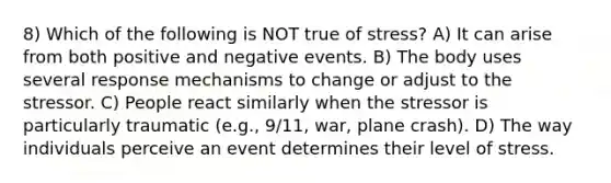 8) Which of the following is NOT true of stress? A) It can arise from both positive and negative events. B) The body uses several response mechanisms to change or adjust to the stressor. C) People react similarly when the stressor is particularly traumatic (e.g., 9/11, war, plane crash). D) The way individuals perceive an event determines their level of stress.