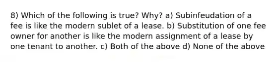 8) Which of the following is true? Why? a) Subinfeudation of a fee is like the modern sublet of a lease. b) Substitution of one fee owner for another is like the modern assignment of a lease by one tenant to another. c) Both of the above d) None of the above