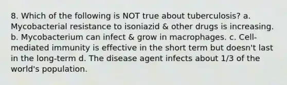 8. Which of the following is NOT true about tuberculosis? a. Mycobacterial resistance to isoniazid & other drugs is increasing. b. Mycobacterium can infect & grow in macrophages. c. Cell-mediated immunity is effective in the short term but doesn't last in the long-term d. The disease agent infects about 1/3 of the world's population.