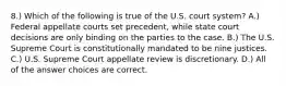 8.) Which of the following is true of the U.S. court system? A.) Federal appellate courts set precedent, while state court decisions are only binding on the parties to the case. B.) The U.S. Supreme Court is constitutionally mandated to be nine justices. C.) U.S. Supreme Court appellate review is discretionary. D.) All of the answer choices are correct.