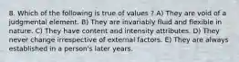 8. Which of the following is true of values ? A) They are void of a judgmental element. B) They are invariably fluid and flexible in nature. C) They have content and intensity attributes. D) They never change irrespective of external factors. E) They are always established in a person's later years.