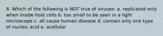 8. Which of the following is NOT true of viruses: a. replicated only when inside host cells b. too small to be seen in a light microscope c. all cause human disease d. contain only one type of nucleic acid e. acellular