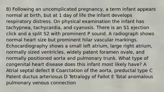 8) Following an uncomplicated pregnancy, a term infant appears normal at birth, but at 1 day of life the infant develops respiratory distress. On physical examination the infant has tachypnea, tachycardia, and cyanosis. There is an S1 ejection click and a split S2 with prominent P sound. A radiograph shows normal heart size but prominent hilar vascular markings. Echocardiography shows a small left atrium, large right atrium, normally sized ventricles, widely patent foramen ovale, and normally positioned aorta and pulmonary trunk. What type of congenital heart disease does this infant most likely have? A Atrial septal defect B Coarctation of the aorta, preductal type C Patent ductus arteriosus D Tetralogy of Fallot E Total anomalous pulmonary venous connection