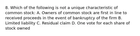 8. Which of the following is not a unique characteristic of common stock: A. Owners of common stock are first in line to received proceeds in the event of bankruptcy of the firm B. Limited liability C. Residual claim D. One vote for each share of stock owned