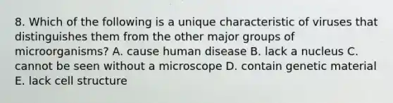 8. Which of the following is a unique characteristic of viruses that distinguishes them from the other major groups of microorganisms? A. cause human disease B. lack a nucleus C. cannot be seen without a microscope D. contain genetic material E. lack cell structure