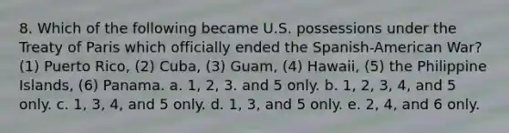 8. Which of the following became U.S. possessions under the Treaty of Paris which officially ended the Spanish-American War? (1) Puerto Rico, (2) Cuba, (3) Guam, (4) Hawaii, (5) the Philippine Islands, (6) Panama. a. 1, 2, 3. and 5 only. b. 1, 2, 3, 4, and 5 only. c. 1, 3, 4, and 5 only. d. 1, 3, and 5 only. e. 2, 4, and 6 only.