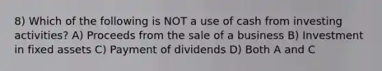 8) Which of the following is NOT a use of cash from investing activities? A) Proceeds from the sale of a business B) Investment in fixed assets C) Payment of dividends D) Both A and C