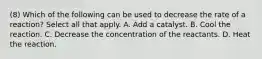 (8) Which of the following can be used to decrease the rate of a reaction? Select all that apply. A. Add a catalyst. B. Cool the reaction. C. Decrease the concentration of the reactants. D. Heat the reaction.