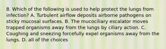 8. Which of the following is used to help protect the lungs from infection? A. Turbulent airflow deposits airborne pathogens on sticky mucosal surfaces. B. The mucociliary escalator moves trapped organisms away from the lungs by ciliary action. C. Coughing and sneezing forcefully expel organisms away from the lungs. D. all of the choices