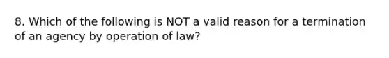 8. Which of the following is NOT a valid reason for a termination of an agency by operation of law?